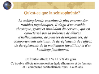Qu'est-ce que la schizophrénie? La schizophrénie constitue le plus courant des troubles psychotiques.   Il s'agit d'un trouble chronique, grave et invalidant du cerveau, qui est caractérisé par la présence de délires, d'hallucinations, de pensées désorganisées, de comportements déviants, de dérèglements de l'affect, de dérèglements de la motivation (avolition) et d'un handicap fonctionnel. Ce trouble affecte 1 % à 1,5 % des gens. Ce trouble affecte une proportion égale d'hommes et de femmes et il commence habituellement vers 14 à 25 ans. 