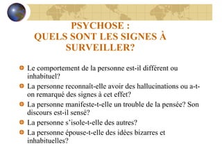 PSYCHOSE : QUELS SONT LES SIGNES À SURVEILLER? Le comportement de la personne est-il différent ou inhabituel? La personne reconnaît-elle avoir des hallucinations ou a-t-on remarqué des signes à cet effet? La personne manifeste-t-elle un trouble de la pensée? Son discours est-il sensé? La personne s’isole-t-elle des autres? La personne épouse-t-elle des idées bizarres et inhabituelles? 