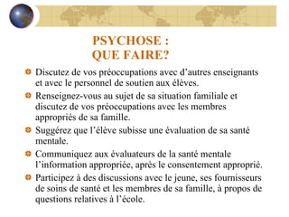 PSYCHOSE : QUE FAIRE? Discutez de vos préoccupations avec d’autres enseignants et avec le personnel de soutien aux élèves. Renseignez-vous au sujet de sa situation familiale et discutez de vos préoccupations avec les membres appropriés de sa famille. Suggérez que l’élève subisse une évaluation de sa santé mentale. Communiquez aux évaluateurs de la santé mentale l’information appropriée, après le consentement approprié. Participez à des discussions avec le jeune, ses fournisseurs de soins de santé et les membres de sa famille, à propos de questions relatives à l’école. 