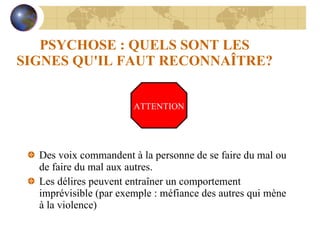 PSYCHOSE : QUELS SONT LES SIGNES QU'IL FAUT RECONNAÎTRE? Des voix commandent à la personne de se faire du mal ou de faire du mal aux autres. Les délires peuvent entraîner un comportement imprévisible (par exemple : méfiance des autres qui mène à la violence) ATTENTION 