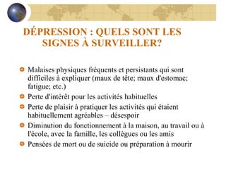 DÉPRESSION : QUELS SONT LES SIGNES À SURVEILLER? Malaises physiques fréquents et persistants qui sont difficiles à expliquer (maux de tête; maux d'estomac; fatigue; etc.) Perte d'intérêt pour les activités habituelles Perte de plaisir à pratiquer les activités qui étaient habituellement agréables – désespoir Diminution du fonctionnement à la maison, au travail ou à l'école, avec la famille, les collègues ou les amis Pensées de mort ou de suicide ou préparation à mourir 
