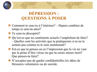 DÉPRESSION : QUESTIONS À POSER Comment te sens-tu à l’intérieur? – Depuis combien de temps te sens-tu ainsi?  Te sens-tu désespéré? Qu’est-ce que tes sentiments actuels t’empêchent de faire? – Quelles sont les activités que tu pratiquerais si tu ne te sentais pas comme tu te sens maintenant? Est-ce que tu penses ou as l’impression que la vie ne vaut pas la peine d’être vécue ou que tu serais mieux mort?  Que penses-tu faire? N’acceptez pas de garder confidentielles les idées de blessures volontaires ou de suicide. 