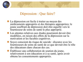 Dépression : Que faire? La dépression est facile à traiter au moyen des médicaments appropriés et des thérapies appropriées; le jeune souffrant de dépression doit être aiguillé vers le fournisseur de soins de santé le plus approprié. Les attentes relatives aux études pourraient devoir être modifiées, en raison des effets de la dépression sur la motivation et les facultés cognitives. Soyez conscient du risque de suicide : discutez avec les fournisseurs de soins de santé de ce que devrait être le rôle des éducateurs dans chacun des cas. Établissez une collaboration de soutien du jeune, relativement à son éducation et à sa santé, après avoir obtenu les consentements appropriés. 