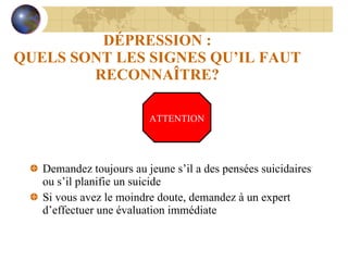 DÉPRESSION : QUELS SONT LES SIGNES QU’IL FAUT RECONNAÎTRE? Demandez toujours au jeune s’il a des pensées suicidaires ou s’il planifie un suicide Si vous avez le moindre doute, demandez à un expert d’effectuer une évaluation immédiate ATTENTION 