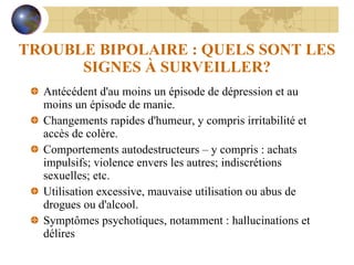 TROUBLE BIPOLAIRE : QUELS SONT LES SIGNES À SURVEILLER? Antécédent d'au moins un épisode de dépression et au moins un épisode de manie. Changements rapides d'humeur, y compris irritabilité et accès de colère. Comportements autodestructeurs – y compris : achats impulsifs; violence envers les autres; indiscrétions sexuelles; etc. Utilisation excessive, mauvaise utilisation ou abus de drogues ou d'alcool. Symptômes psychotiques, notamment : hallucinations et délires 
