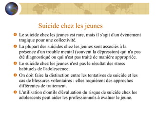 Suicide chez les jeunes Le suicide chez les jeunes est rare, mais il s'agit d'un événement tragique pour une collectivité. La plupart des suicides chez les jeunes sont associés à la présence d'un trouble mental (souvent la dépression) qui n'a pas été diagnostiqué ou qui n'est pas traité de manière appropriée. Le suicide chez les jeunes n'est pas le résultat des stress habituels de l'adolescence. On doit faire la distinction entre les tentatives de suicide et les cas de blessures volontaires : elles requièrent des approches différentes de traitement. L'utilisation d'outils d'évaluation du risque de suicide chez les adolescents peut aider les professionnels à évaluer le jeune. 