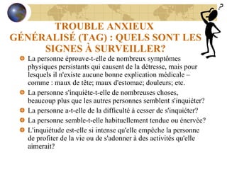 TROUBLE ANXIEUX  GÉNÉRALISÉ (TAG) : QUELS SONT LES SIGNES À SURVEILLER? La personne éprouve-t-elle de nombreux symptômes physiques persistants qui causent de la détresse, mais pour lesquels il n'existe aucune bonne explication médicale – comme : maux de tête; maux d'estomac; douleurs; etc. La personne s'inquiète-t-elle de nombreuses choses, beaucoup plus que les autres personnes semblent s'inquiéter? La personne a-t-elle de la difficulté à cesser de s'inquiéter? La personne semble-t-elle habituellement tendue ou énervée? L'inquiétude est-elle si intense qu'elle empêche la personne de profiter de la vie ou de s'adonner à des activités qu'elle aimerait? 