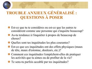 TROUBLE ANXIEUX GÉNÉRALISÉ : QUESTIONS À POSER Est-ce que tu te considères ou est-ce que les autres te considèrent comme une personne qui s'inquiète beaucoup? As-tu tendance à t'inquiéter à propos de beaucoup de choses? Quelles sont tes inquiétudes les plus courantes? Est-ce que ces inquiétudes ont des effets physiques (maux de tête, maux d'estomac, douleurs, etc.)? Comment ces inquiétudes t'empêchent-elles de pratiquer les activités que tu aimes ou de profiter de la vie? Te sens-tu parfois accablé par tes inquiétudes? 