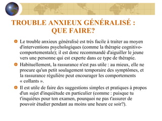 TROUBLE ANXIEUX GÉNÉRALISÉ : QUE FAIRE? Le trouble anxieux généralisé est très facile à traiter au moyen d'interventions psychologiques (comme la thérapie cognitivo-comportementale); il est donc recommandé d'aiguiller le jeune vers une personne qui est experte dans ce type de thérapie. Habituellement, la rassurance n'est pas utile : au mieux, elle ne procure qu'un petit soulagement temporaire des symptômes, et la rassurance régulière peut encourager les comportements  « collants ». Il est utile de faire des suggestions simples et pratiques à propos d'un sujet d'inquiétude en particulier (comme : puisque tu t'inquiètes pour ton examen, pourquoi ne pas t'assurer de pouvoir étudier pendant au moins une heure ce soir?). 
