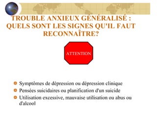 TROUBLE ANXIEUX GÉNÉRALISÉ : QUELS SONT LES SIGNES QU'IL FAUT RECONNAÎTRE? Symptômes de dépression ou dépression clinique Pensées suicidaires ou planification d'un suicide Utilisation excessive, mauvaise utilisation ou abus ou d'alcool ATTENTION 