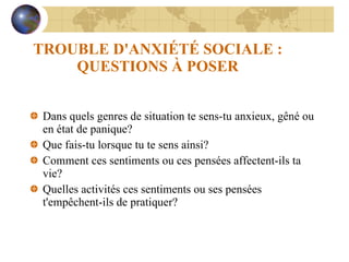 TROUBLE D'ANXIÉTÉ SOCIALE : QUESTIONS À POSER Dans quels genres de situation te sens-tu anxieux, gêné ou en état de panique? Que fais-tu lorsque tu te sens ainsi? Comment ces sentiments ou ces pensées affectent-ils ta vie? Quelles activités ces sentiments ou ses pensées t'empêchent-ils de pratiquer? 