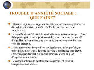 TROUBLE D'ANXIÉTÉ SOCIALE : QUE FAIRE? Informez le jeune au sujet du problème que vous soupçonnez et dites-lui qu'il existe peut-être de l'aide pour calmer ses inquiétudes. Le trouble d'anxiété social est très facile à traiter au moyen d'une thérapie cognitivo-comportementale; il est donc recommandé d'aiguiller le jeune vers une personne qui est experte dans ce type de thérapie. Le traitement par l'exposition est également utile; parfois, un enseignant et un travailleur du service d'assistance aux élèves (psychologue, travailleur social) peuvent créer un plan d'exposition en classe. Les organisations de conférences (« président dans un banquet ») sont utiles. 