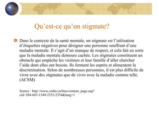 Qu’est-ce qu’un stigmate? Dans le contexte de la santé mentale, un stigmate est l’utilisation d’étiquettes négatives pour désigner une personne souffrant d’une maladie mentale. Il s’agit d’un manque de respect, et cela fait en sorte que la maladie mentale demeure cachée. Les stigmates constituent un obstacle qui empêche les victimes et leur famille d’aller chercher l’aide dont elles ont besoin. Ils ferment les esprits et alimentent la discrimination. Selon de nombreuses personnes, il est plus difficile de vivre avec des stigmates que de vivre avec la maladie comme telle. (ACSM) Source : http://www.cmha.ca/bins/content_page.asp?cid=284-683-1549-2352-2354&lang=1 