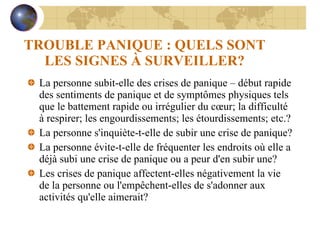 TROUBLE PANIQUE : QUELS SONT LES SIGNES À SURVEILLER? La personne subit-elle des crises de panique – début rapide des sentiments de panique et de symptômes physiques tels que le battement rapide ou irrégulier du cœur; la difficulté à respirer; les engourdissements; les étourdissements; etc.? La personne s'inquiète-t-elle de subir une crise de panique? La personne évite-t-elle de fréquenter les endroits où elle a déjà subi une crise de panique ou a peur d'en subir une? Les crises de panique affectent-elles négativement la vie de la personne ou l'empêchent-elles de s'adonner aux activités qu'elle aimerait? 