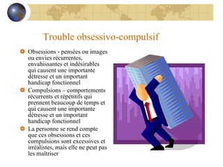 Trouble obsessivo-compulsif Obsessions - pensées ou images ou envies récurrentes, envahissantes et indésirables qui causent une importante détresse et un important handicap fonctionnel Compulsions – comportements récurrents et répétitifs qui prennent beaucoup de temps et qui causent une importante détresse et un important handicap fonctionnel La personne se rend compte que ces obsessions et ces compulsions sont excessives et irréalistes, mais elle ne peut pas les maîtriser 