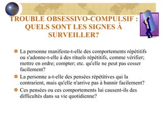 TROUBLE OBSESSIVO-COMPULSIF : QUELS SONT LES SIGNES À SURVEILLER? La personne manifeste-t-elle des comportements répétitifs ou s'adonne-t-elle à des rituels répétitifs, comme vérifier; mettre en ordre; compter; etc. qu'elle ne peut pas cesser facilement? La personne a-t-elle des pensées répétitives qui la contrarient, mais qu'elle n'arrive pas à bannir facilement? Ces pensées ou ces comportements lui causent-ils des difficultés dans sa vie quotidienne? 