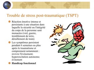 Trouble de stress post-traumatique (TSPT) Réaction émotive intense et persistante à une situation dans laquelle la sécurité ou l'intégrité du corps de la personne sont menacées (viol, guerre, tremblement de terre, déraillement de train) Les symptômes persistent pendant 6 semaines ou plus après le traumatisme et comprennent notamment : revivre l'événement; hyperexcitation autonome; évitement Handicap fonctionnel 