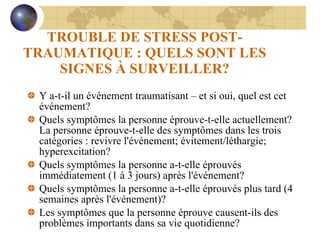 TROUBLE DE STRESS POST-TRAUMATIQUE : QUELS SONT LES SIGNES À SURVEILLER? Y a-t-il un événement traumatisant – et si oui, quel est cet événement? Quels symptômes la personne éprouve-t-elle actuellement?   La personne éprouve-t-elle des symptômes dans les trois catégories : revivre l'événement; évitement/léthargie; hyperexcitation? Quels symptômes la personne a-t-elle éprouvés immédiatement (1 à 3 jours) après l'événement? Quels symptômes la personne a-t-elle éprouvés plus tard (4 semaines après l'événement)? Les symptômes que la personne éprouve causent-ils des problèmes importants dans sa vie quotidienne? 