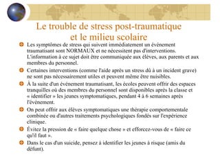 Le trouble de stress post-traumatique  et le milieu scolaire  Les symptômes de stress qui suivent immédiatement un événement traumatisant sont NORMAUX et ne nécessitent pas d'interventions.  L'information à ce sujet doit être communiquée aux élèves, aux parents et aux membres du personnel. Certaines interventions (comme l'aide après un stress dû à un incident grave) ne sont pas nécessairement utiles et peuvent même être nuisibles. À la suite d'un événement traumatisant, les écoles peuvent offrir des espaces tranquilles où des membres du personnel sont disponibles après la classe et « identifier » les jeunes symptomatiques, pendant 4 à 6 semaines après l'événement. On peut offrir aux élèves symptomatiques une thérapie comportementale combinée ou d'autres traitements psychologiques fondés sur l'expérience clinique. Évitez la pression de « faire quelque chose » et efforcez-vous de « faire ce qu'il faut ».  Dans le cas d'un suicide, pensez à identifier les jeunes à risque (amis du défunt). 