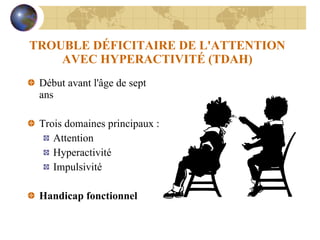 TROUBLE DÉFICITAIRE DE L'ATTENTION AVEC HYPERACTIVITÉ (TDAH) Début avant l'âge de sept ans Trois domaines principaux : Attention Hyperactivité Impulsivité Handicap fonctionnel 