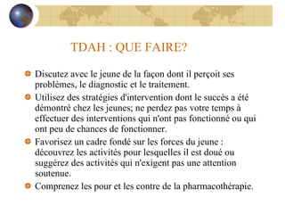 TDAH : QUE FAIRE? Discutez avec le jeune de la façon dont il perçoit ses problèmes, le diagnostic et le traitement. Utilisez des stratégies d'intervention dont le succès a été démontré chez les jeunes; ne perdez pas votre temps à effectuer des interventions qui n'ont pas fonctionné ou qui ont peu de chances de fonctionner. Favorisez un cadre fondé sur les forces du jeune : découvrez les activités pour lesquelles il est doué ou suggérez des activités qui n'exigent pas une attention soutenue. Comprenez les pour et les contre de la pharmacothérapie. 