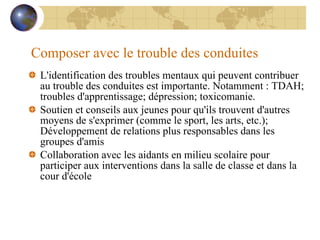 Composer avec le trouble des conduites L'identification des troubles mentaux qui peuvent contribuer au trouble des conduites est importante. Notamment : TDAH; troubles d'apprentissage; dépression; toxicomanie. Soutien et conseils aux jeunes pour qu'ils trouvent d'autres moyens de s'exprimer (comme le sport, les arts, etc.); Développement de relations plus responsables dans les groupes d'amis Collaboration avec les aidants en milieu scolaire pour participer aux interventions dans la salle de classe et dans la cour d'école 