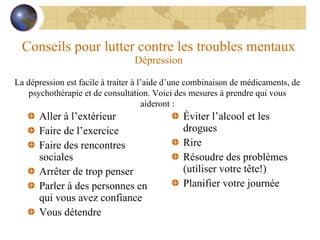 Conseils pour lutter contre les troubles mentaux Dépression Aller à l’extérieur Faire de l’exercice Faire des rencontres sociales Arrêter de trop penser Parler à des personnes en qui vous avez confiance Vous détendre Éviter l’alcool et les drogues Rire Résoudre des problèmes (utiliser votre tête!) Planifier votre journée La dépression est facile à traiter à l’aide d’une combinaison de médicaments, de psychothérapie et de consultation. Voici des mesures à prendre qui vous aideront : 