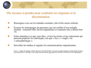 Dix mesures à prendre pour combattre les stigmates et la discrimination   Renseignez-vous sur les maladies mentales, afin d’être mieux informé.    Écoutez les témoignages de personnes qui ont souffert d’une maladie mentale : comment elles ont été stigmatisées et comment cela a affecté leur vie.    Faites attention à ce que vous dites : évitez les termes et les expressions qui peuvent perpétuer les stéréotypes, tels que « fou », « cinglé » ou  « schizophrénique ».    Surveillez les médias et signalez les communications stigmatisantes. Source : Adapté de Telling is Risky Business: Mental Health Consumers Confront Stigma, de Otto Wahl, Rutgers University Press, 1999 http://www.cmha.ca/bins/content_page.asp?cid=284-683-1549-2352-2354-2402&lang=1 