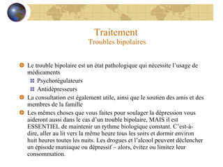Traitement  Troubles bipolaires Le trouble bipolaire est un état pathologique qui nécessite l’usage de médicaments Psychorégulateurs Antidépresseurs La consultation est également utile, ainsi que le soutien des amis et des membres de la famille Les mêmes choses que vous faites pour soulager la dépression vous aideront aussi dans le cas d’un trouble bipolaire, MAIS il est ESSENTIEL de maintenir un rythme biologique constant. C’est-à-dire, aller au lit vers la même heure tous les soirs et dormir environ huit heures toutes les nuits. Les drogues et l’alcool peuvent déclencher un épisode maniaque ou dépressif – alors, évitez ou limitez leur consommation. 