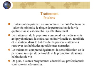 Traitement Psychose L’intervention précoce est importante. Le fait d’obtenir de l’aide tôt minimise le risque de perturbation de la vie quotidienne et est essentiel au rétablissement Le traitement de la psychose comprend les médicaments antipsychotiques, la consultation individuelle ou familiale et le soutien, dans le but d’aider la personne atteinte à retrouver ses habitudes quotidiennes normales. Le traitement comprend également la sensibilisation de la personne au sujet de ce trouble et la promotion de saines habitudes de vie De plus, d’autres programmes éducatifs ou professionnels sont souvent nécessaires. 