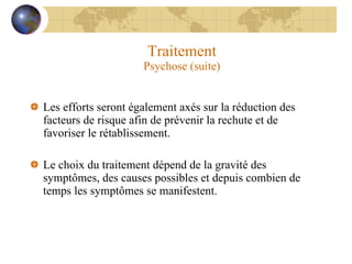 Traitement Psychose (suite) Les efforts seront également axés sur la réduction des facteurs de risque afin de prévenir la rechute et de favoriser le rétablissement. Le choix du traitement dépend de la gravité des symptômes, des causes possibles et depuis combien de temps les symptômes se manifestent. 