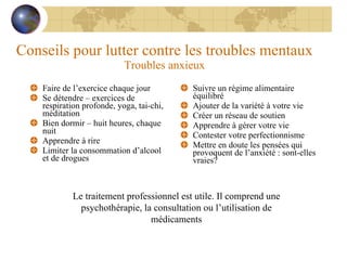 Conseils pour lutter contre les troubles mentaux Troubles anxieux Faire de l’exercice chaque jour Se détendre – exercices de respiration profonde, yoga, tai-chi, méditation Bien dormir – huit heures, chaque nuit Apprendre à rire Limiter la consommation d’alcool et de drogues Suivre un régime alimentaire équilibré Ajouter de la variété à votre vie Créer un réseau de soutien Apprendre à gérer votre vie Contester votre perfectionnisme Mettre en doute les pensées qui provoquent de l’anxiété : sont-elles vraies? Le traitement professionnel est utile. Il comprend une psychothérapie, la consultation ou l’utilisation de médicaments 