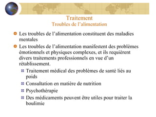 Traitement Troubles de l’alimentation Les troubles de l’alimentation constituent des maladies mentales Les troubles de l’alimentation manifestent des problèmes émotionnels et physiques complexes, et ils requièrent divers traitements professionnels en vue d’un rétablissement. Traitement médical des problèmes de santé liés au poids Consultation en matière de nutrition Psychothérapie Des médicaments peuvent être utiles pour traiter la boulimie 