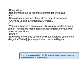 - Dring, dring... - Bonjour Monsieur, je voudrais commander une pizza. - Oui... - Une pizza aux anchois et aux olives, pour 4 personnes. - Ah, ça ne va pas être possible, Monsieur. - ? - Votre ami Laurent a déclaré une allergie aux moules le mois dernier [Facebook]. Notre assureur nous interdit de vous livrer dans ces conditions. - Heinh ? - Et comme je vois que Lucille n'avait pas apprécié sa dernière Margarita [Twitter], je vous propose donc une Regina. 2.2 : Je protège ma  vie privée  en réfléchissant aux informations personnelles que je communique 