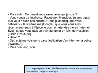 - Mais euh... Comment vous savez avec qui je suis ? - Vous venez de l'écrire sur Facebook, Monsieur. Je vois aussi que vous n'avez pas encore 21 ans [Linkedin], que vous habitez sur la sixième rue [Google], que vous vous êtes récemment rendu à l'épicerie pour acheter des bières [Internet Eyes] et que vous êtes en train de fumer un joint de Haschich [Flickr + Youtube]. - Heinh ? - Oui, et je me vois donc dans l'obligation d'en informer la police [IWatchLA]. - Mais non, non, non... 2.2 : Je protège ma  vie privée  en réfléchissant aux informations personnelles que je communique 