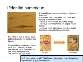 L'identite numerique L'ensemble des traces que chacun laisse sur Internet ! Ces traces sont constituées de tout ce que chacun publie sur internet : - quelque soit le média (txt, vidéo, image...) - quelque soit l'importance (30 pages ou une ligne) - quelque soit le cadre dans lequel on publie (publique ou privé) et le destinataire. Sur Internet, tout le monde peut potentiellement avoir accès à ces traces. L'ensemble de ces traces crée un profil pour celui qui y a accès : - en fonction de la connaissance que l'on a de la personne - en fonction de sa culture 2.2 : Je protège ma  vie privée  en réfléchissant aux informations personnelles que je communique 
