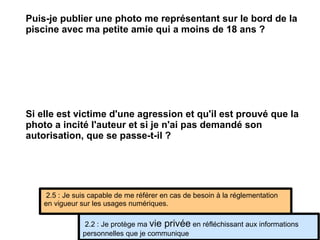 Si elle est victime d'une agression et qu'il est prouvé que la photo a incité l'auteur et si je n'ai pas demandé son autorisation, que se passe-t-il ?  2.2 : Je protège ma  vie privée  en réfléchissant aux informations personnelles que je communique 2.5 : Je suis capable de me référer en cas de besoin à la réglementation en vigueur sur les usages numériques. Puis-je publier une photo me représentant sur le bord de la piscine avec ma petite amie qui a moins de 18 ans ?  