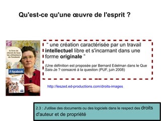 Qu'est-ce qu'une œuvre de l'esprit ? “  une création caractérisée par un travail  intellectuel  libre et s'incarnant dans une forme  originale  ” (Une définition est proposée par Bernard Edelman dans le Que Sais-Je ? consacré à la question (PUF, juin 2008) 2.3 : J'utilise des documents ou des logiciels dans le respect des  droits d'auteur et de propriété http://leszed.ed-productions.com/droits-images   