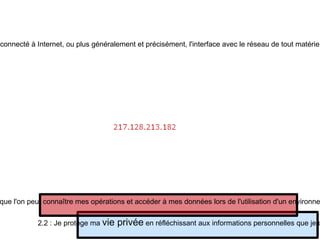 Tracer l'activité d'un ordinateur : l'adresse IP Une adresse IP (avec IP pour Internet Protocol) est le numéro qui identifie chaque ordinateur connecté à Internet, ou plus généralement et précisément, l'interface avec le réseau de tout matériel informatique (routeur, imprimante) connecté à un réseau informatique utilisant l’Internet Protocol. 2.2 : Je protège ma  vie privée  en réfléchissant aux informations personnelles que je communique 2.6 : Je sais que l'on peut connaître mes opérations et accéder à mes données lors de l'utilisation d'un environnement informatique 