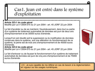 Article 323-1 du code pénal
Modifié par Loi n°2004-575 du 21 juin 2004 - art. 45 JORF 22 juin 2004
Le fait d'accéder ou de se maintenir, frauduleusement, dans tout ou partie
d'un système de traitement automatisé de données est puni de deux ans
d'emprisonnement et de 30000 euros d'amende.
Lorsqu'il en est résulté soit la suppression ou la modification de données
contenues dans le système, soit une altération du fonctionnement de ce
système, la peine est de trois ans d'emprisonnement et de 45000 euros
d'amende.
Article 323-2 du code pénal
Modifié par Loi n°2004-575 du 21 juin 2004 - art. 45 JORF 22 juin 2004
Le fait d'entraver ou de fausser le fonctionnement d'un système de traitement
automatisé de données est puni de cinq ans d'emprisonnement et de 75000
euros d'amende.
Cas1. Jean est entré dans le système
d'exploitation
2.5 : Je suis capable de me référer en cas de besoin à la réglementation
en vigueur sur les usages numériques.
 