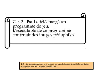 Cas 2 . Paul a téléchargé un
programme de jeu.
L'exécutable de ce programme
contenait des images pédophiles.
2.5 : Je suis capable de me référer en cas de besoin à la réglementation
en vigueur sur les usages numériques.
 