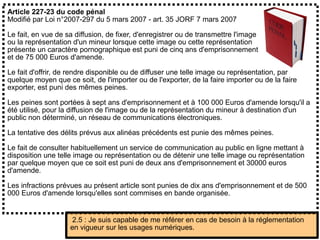 Article 227-23 du code pénal
Modifié par Loi n°2007-297 du 5 mars 2007 - art. 35 JORF 7 mars 2007
Le fait, en vue de sa diffusion, de fixer, d'enregistrer ou de transmettre l'image
ou la représentation d'un mineur lorsque cette image ou cette représentation
présente un caractère pornographique est puni de cinq ans d'emprisonnement
et de 75 000 Euros d'amende.
Le fait d'offrir, de rendre disponible ou de diffuser une telle image ou représentation, par
quelque moyen que ce soit, de l'importer ou de l'exporter, de la faire importer ou de la faire
exporter, est puni des mêmes peines.
Les peines sont portées à sept ans d'emprisonnement et à 100 000 Euros d'amende lorsqu'il a
été utilisé, pour la diffusion de l'image ou de la représentation du mineur à destination d'un
public non déterminé, un réseau de communications électroniques.
La tentative des délits prévus aux alinéas précédents est punie des mêmes peines.
Le fait de consulter habituellement un service de communication au public en ligne mettant à
disposition une telle image ou représentation ou de détenir une telle image ou représentation
par quelque moyen que ce soit est puni de deux ans d'emprisonnement et 30000 euros
d'amende.
Les infractions prévues au présent article sont punies de dix ans d'emprisonnement et de 500
000 Euros d'amende lorsqu'elles sont commises en bande organisée.
2.5 : Je suis capable de me référer en cas de besoin à la réglementation
en vigueur sur les usages numériques.
 