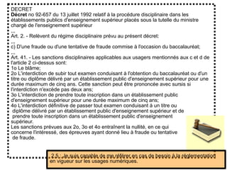DECRET
Décret no 92-657 du 13 juillet 1992 relatif à la procédure disciplinaire dans les
établissements publics d'enseignement supérieur placés sous la tutelle du ministre
chargé de l'enseignement supérieur
,,,
Art. 2. - Relèvent du régime disciplinaire prévu au présent décret:
,,,
c) D'une fraude ou d'une tentative de fraude commise à l'occasion du baccalauréat;
,,,
Art. 41. - Les sanctions disciplinaires applicables aux usagers mentionnés aux c et d de
l'article 2 ci-dessus sont:
1o Le blâme;
2o L'interdiction de subir tout examen conduisant à l'obtention du baccalauréat ou d'un
titre ou diplôme délivré par un établissement public d'enseignement supérieur pour une
durée maximum de cinq ans. Cette sanction peut être prononcée avec sursis si
l'interdiction n'excède pas deux ans;
3o L'interdiction de prendre toute inscription dans un établissement public
d'enseignement supérieur pour une durée maximum de cinq ans;
4o L'interdiction définitive de passer tout examen conduisant à un titre ou
diplôme délivré par un établissement public d'enseignement supérieur et de
prendre toute inscription dans un établissement public d'enseignement
supérieur.
Les sanctions prévues aux 2o, 3o et 4o entraînent la nullité, en ce qui
concerne l'intéressé, des épreuves ayant donné lieu à fraude ou tentative
de fraude.
2.5 : Je suis capable de me référer en cas de besoin à la réglementation
en vigueur sur les usages numériques.
 