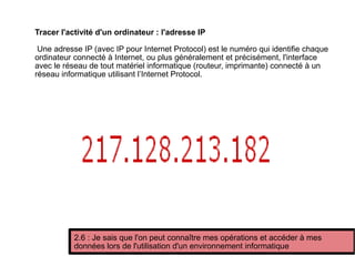 Tracer l'activité d'un ordinateur : l'adresse IP
Une adresse IP (avec IP pour Internet Protocol) est le numéro qui identifie chaque
ordinateur connecté à Internet, ou plus généralement et précisément, l'interface
avec le réseau de tout matériel informatique (routeur, imprimante) connecté à un
réseau informatique utilisant l’Internet Protocol.
2.6 : Je sais que l'on peut connaître mes opérations et accéder à mes
données lors de l'utilisation d'un environnement informatique
 