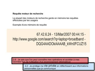 Requête moteur de recherche
La plupart des moteurs de recherche garde en mémoire les requêtes
effectuées par les usagers
Exemple d'une mémoire de requête
2.2 : Je protège ma vie privée en réfléchissant aux informations
personnelles que je communique
2.6 : Je sais que l'on peut connaître mes opérations et accéder à mes
données lors de l'utilisation d'un environnement informatique
 