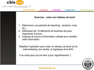 Exercice : créer son tableau de bord


1. Déterminer une période de reporting : semaine, mois
   etc…
2. Définissez les 10 éléments de business les plus
   importants à suivre.
3. Indiquez la source d’information utilisée pour récolter
   cette information


Répétez l’opération pour créer un tableau de bord sur le
  webmarketing, les ventes, la logistique et le SAV

Il ne reste plus qu’a le tenir à jour régulièrement ;)
 
