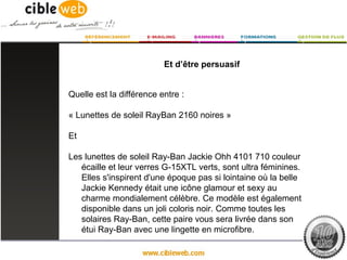 Et d’être persuasif


Quelle est la différence entre :

« Lunettes de soleil RayBan 2160 noires »

Et

Les lunettes de soleil Ray-Ban Jackie Ohh 4101 710 couleur
   écaille et leur verres G-15XTL verts, sont ultra féminines.
   Elles s'inspirent d'une époque pas si lointaine où la belle
   Jackie Kennedy était une icône glamour et sexy au
   charme mondialement célèbre. Ce modèle est également
   disponible dans un joli coloris noir. Comme toutes les
   solaires Ray-Ban, cette paire vous sera livrée dans son
   étui Ray-Ban avec une lingette en microfibre.
 