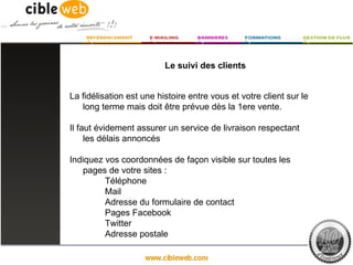 Le suivi des clients


La fidélisation est une histoire entre vous et votre client sur le
   long terme mais doit être prévue dès la 1ere vente.

Il faut évidement assurer un service de livraison respectant
     les délais annoncés

Indiquez vos coordonnées de façon visible sur toutes les
    pages de votre sites :
         Téléphone
         Mail
         Adresse du formulaire de contact
         Pages Facebook
         Twitter
         Adresse postale
 