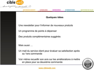 Quelques idées


Une newsletter pour l’informer de nouveaux produits

Un programme de points à dépenser

Des produits complémentaires suggérés


Mais aussi …

Un mail du service client pour évaluer sa satisfaction après
   sa 1ere commande

Voir même recueillir son avis sur les améliorations à mettre
   en place pour sa deuxième commande
 