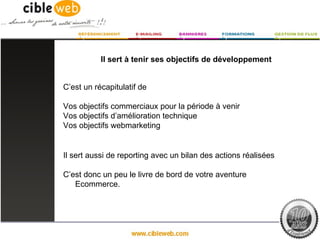 Il sert à tenir ses objectifs de développement


C’est un récapitulatif de

Vos objectifs commerciaux pour la période à venir
Vos objectifs d’amélioration technique
Vos objectifs webmarketing


Il sert aussi de reporting avec un bilan des actions réalisées

C’est donc un peu le livre de bord de votre aventure
   Ecommerce.
 